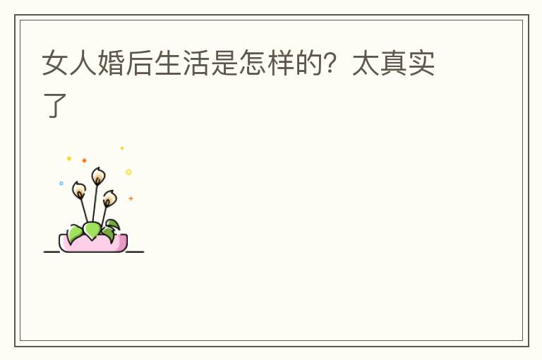 女人婚后生活是怎样的？太真实了